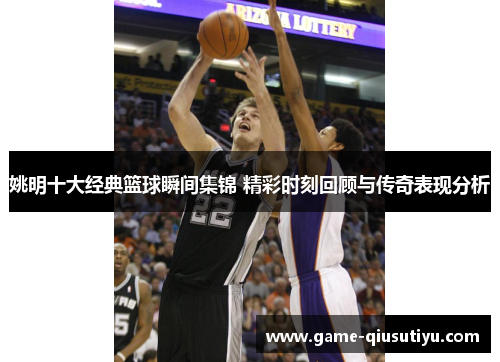 姚明十大经典篮球瞬间集锦 精彩时刻回顾与传奇表现分析