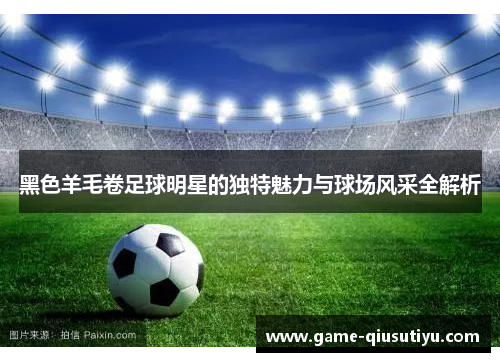黑色羊毛卷足球明星的独特魅力与球场风采全解析