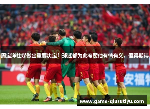 周定洋社媒做出重要决定！球迷都为此夸赞他有情有义，值得期待