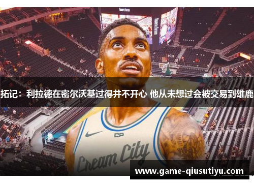 拓记：利拉德在密尔沃基过得并不开心 他从未想过会被交易到雄鹿